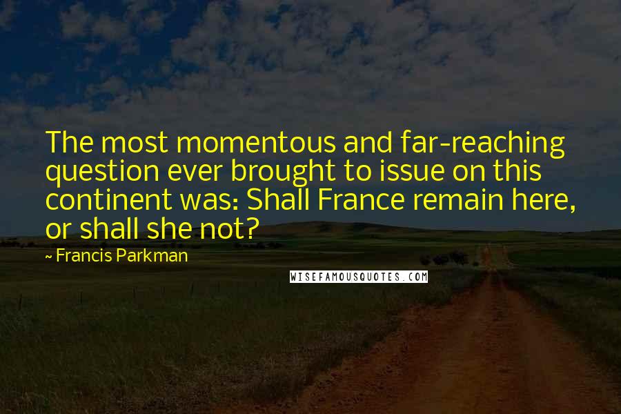 Francis Parkman quotes: The most momentous and far-reaching question ever brought to issue on this continent was: Shall France remain here, or shall she not? Francis Parkman quotes: The most momentous and far-reaching question ever brought to issue on this continent was: Shall France remain here, or shall she not?