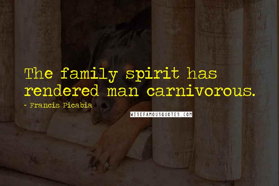 Francis Picabia quotes: The family spirit has rendered man carnivorous.