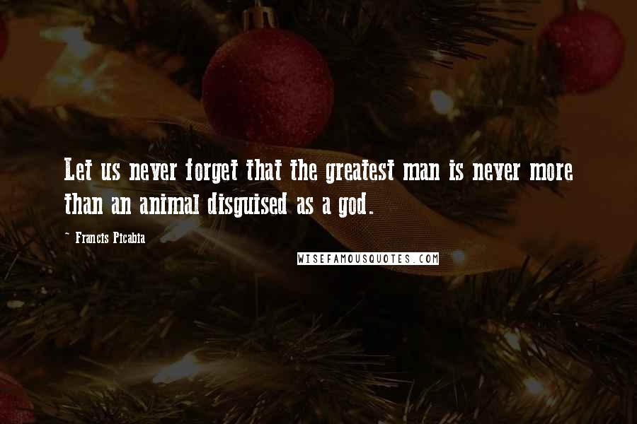 Francis Picabia quotes: Let us never forget that the greatest man is never more than an animal disguised as a god.