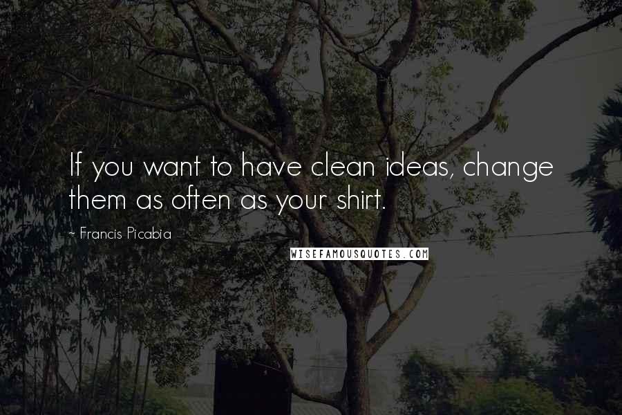 Francis Picabia quotes: If you want to have clean ideas, change them as often as your shirt.