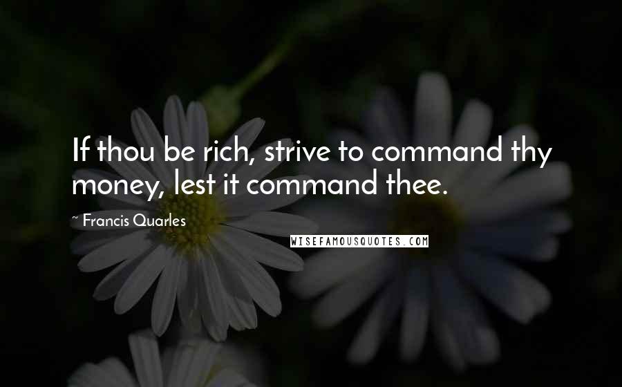 Francis Quarles quotes: If thou be rich, strive to command thy money, lest it command thee.