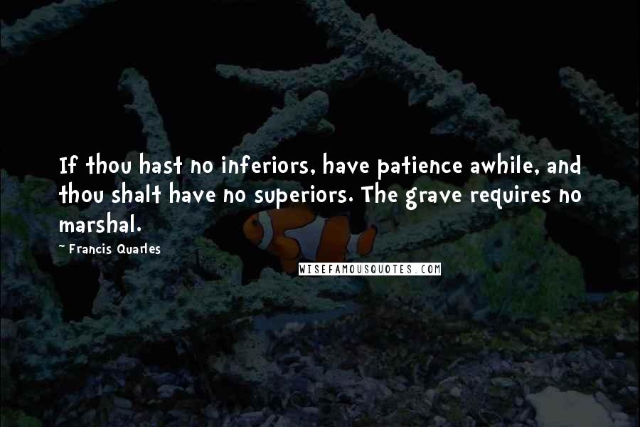 Francis Quarles quotes: If thou hast no inferiors, have patience awhile, and thou shalt have no superiors. The grave requires no marshal.