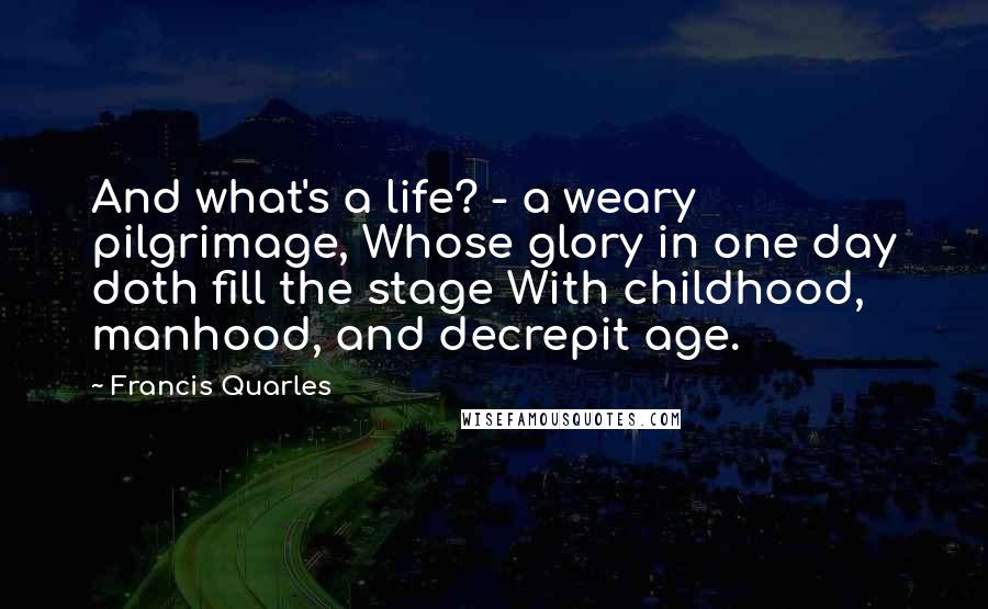 Francis Quarles quotes: And what's a life? - a weary pilgrimage, Whose glory in one day doth fill the stage With childhood, manhood, and decrepit age.