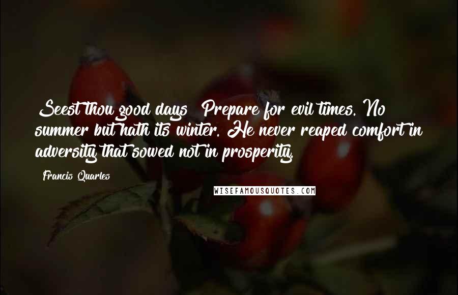 Francis Quarles quotes: Seest thou good days? Prepare for evil times. No summer but hath its winter. He never reaped comfort in adversity that sowed not in prosperity.