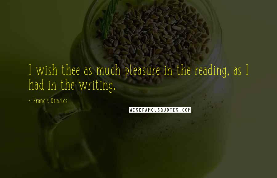 Francis Quarles quotes: I wish thee as much pleasure in the reading, as I had in the writing.