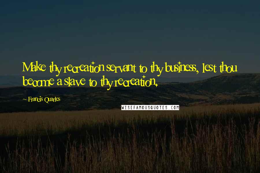 Francis Quarles quotes: Make thy recreation servant to thy business, lest thou become a slave to thy recreation.