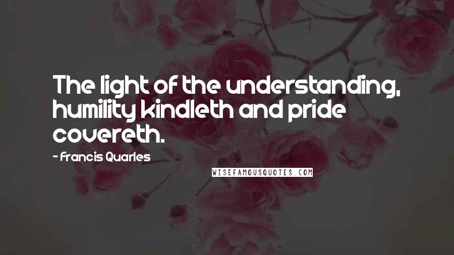 Francis Quarles quotes: The light of the understanding, humility kindleth and pride covereth.