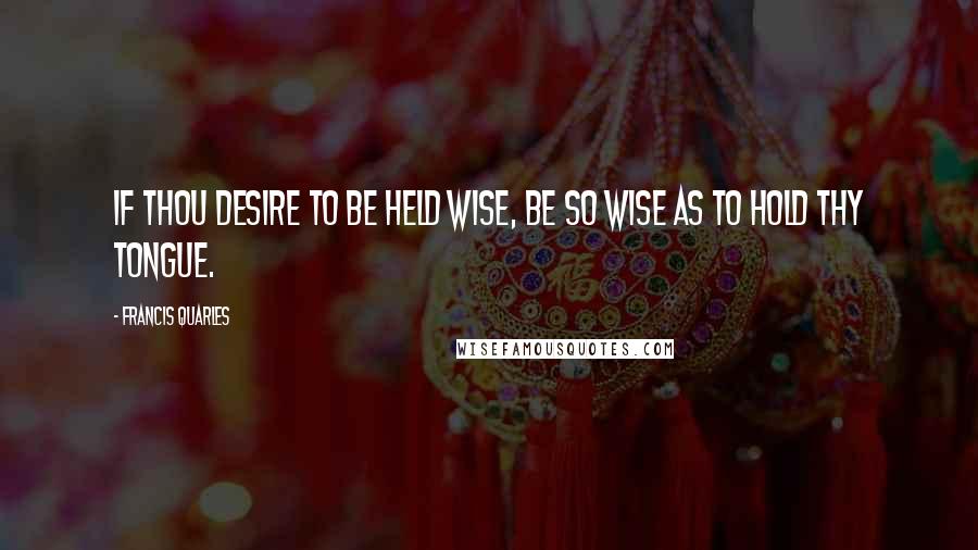 Francis Quarles quotes: If thou desire to be held wise, be so wise as to hold thy tongue.