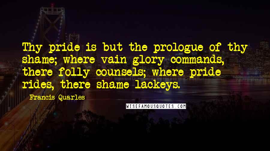 Francis Quarles quotes: Thy pride is but the prologue of thy shame; where vain-glory commands, there folly counsels; where pride rides, there shame lackeys.