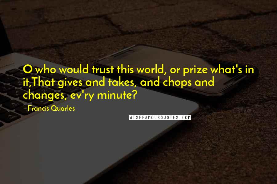 Francis Quarles quotes: O who would trust this world, or prize what's in it,That gives and takes, and chops and changes, ev'ry minute?