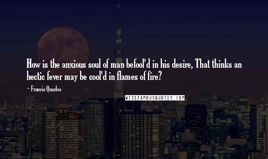 Francis Quarles quotes: How is the anxious soul of man befool'd in his desire, That thinks an hectic fever may be cool'd in flames of fire?