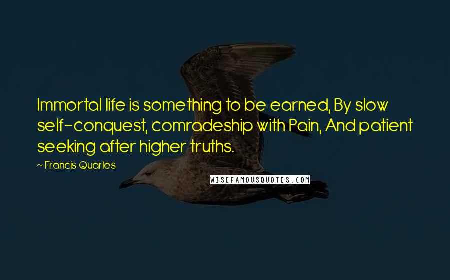 Francis Quarles quotes: Immortal life is something to be earned, By slow self-conquest, comradeship with Pain, And patient seeking after higher truths.