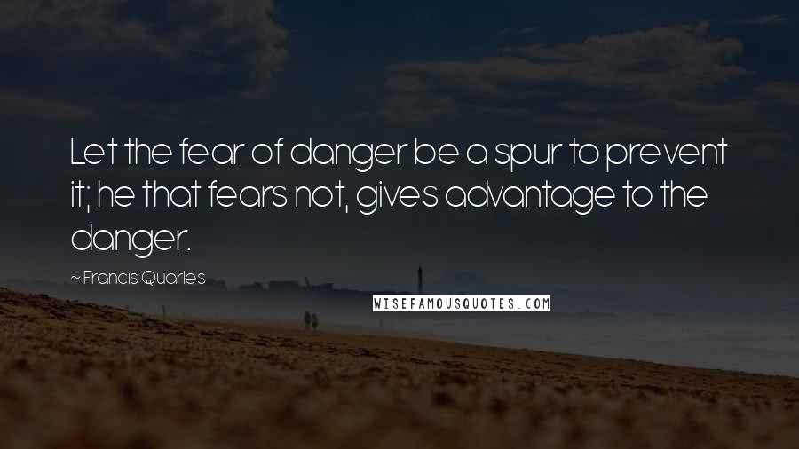 Francis Quarles quotes: Let the fear of danger be a spur to prevent it; he that fears not, gives advantage to the danger.