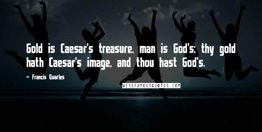 Francis Quarles quotes: Gold is Caesar's treasure, man is God's; thy gold hath Caesar's image, and thou hast God's.