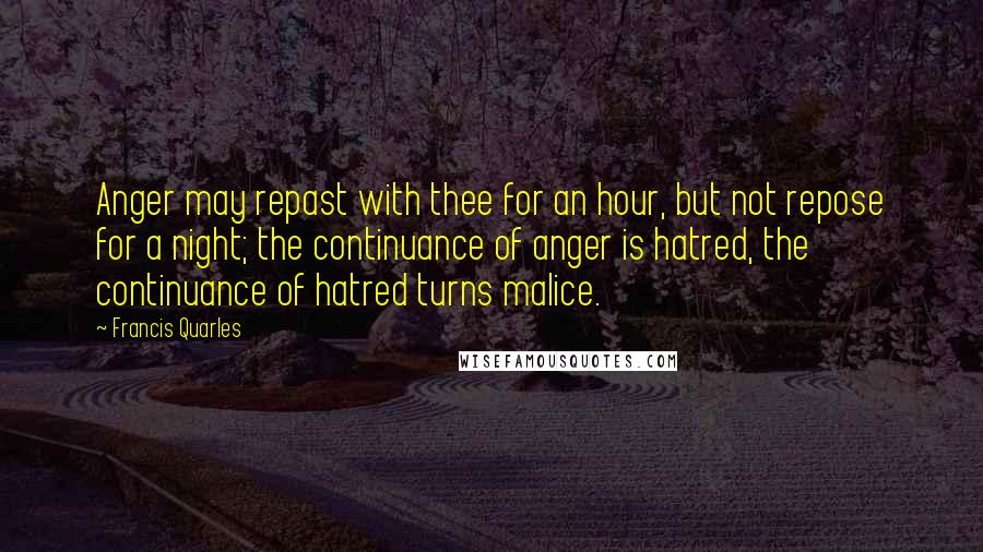 Francis Quarles quotes: Anger may repast with thee for an hour, but not repose for a night; the continuance of anger is hatred, the continuance of hatred turns malice.