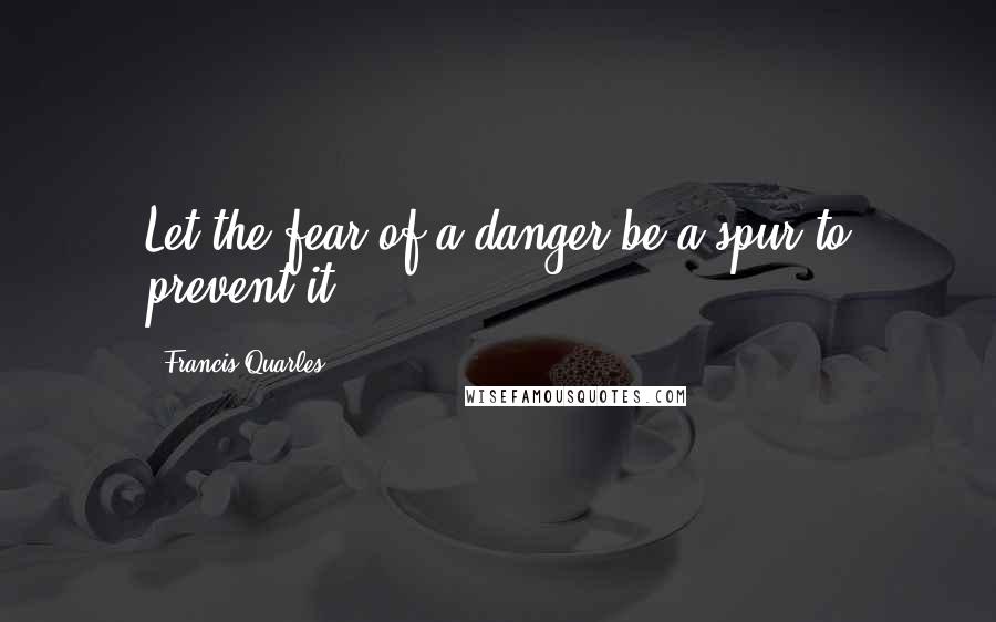 Francis Quarles quotes: Let the fear of a danger be a spur to prevent it ...