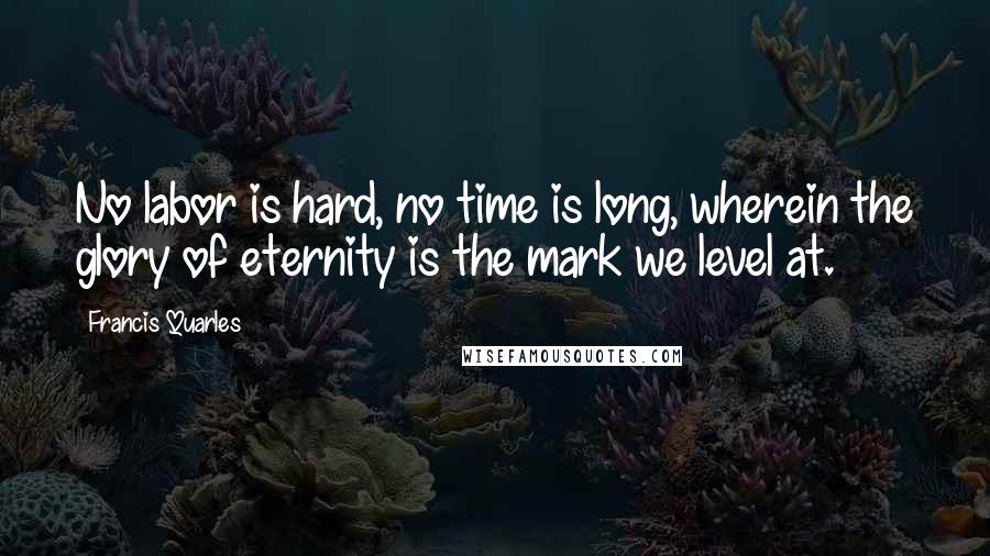 Francis Quarles quotes: No labor is hard, no time is long, wherein the glory of eternity is the mark we level at.
