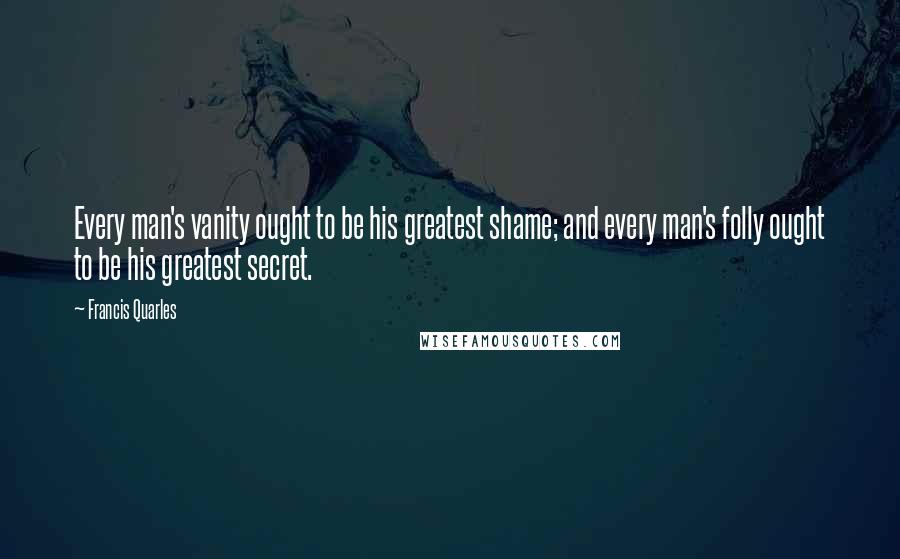 Francis Quarles quotes: Every man's vanity ought to be his greatest shame; and every man's folly ought to be his greatest secret.