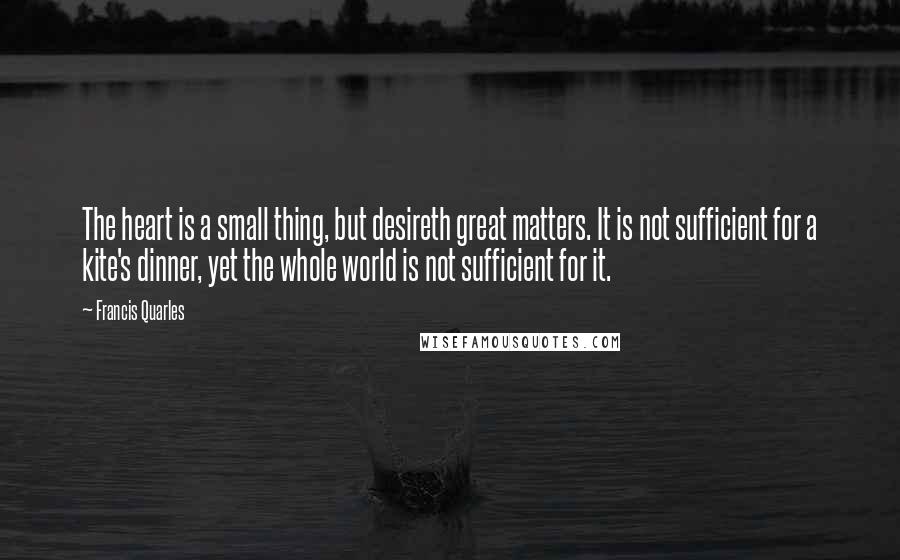 Francis Quarles quotes: The heart is a small thing, but desireth great matters. It is not sufficient for a kite's dinner, yet the whole world is not sufficient for it.