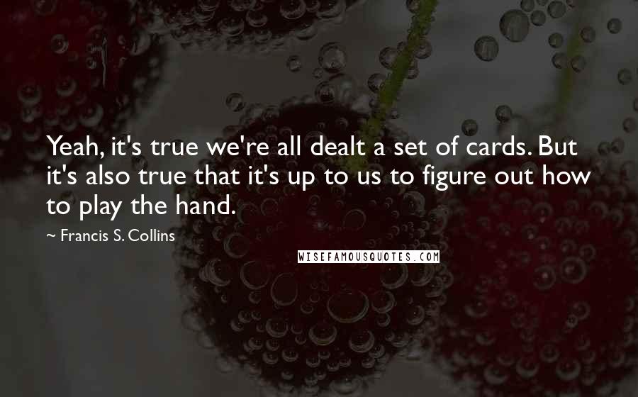 Francis S. Collins quotes: Yeah, it's true we're all dealt a set of cards. But it's also true that it's up to us to figure out how to play the hand.