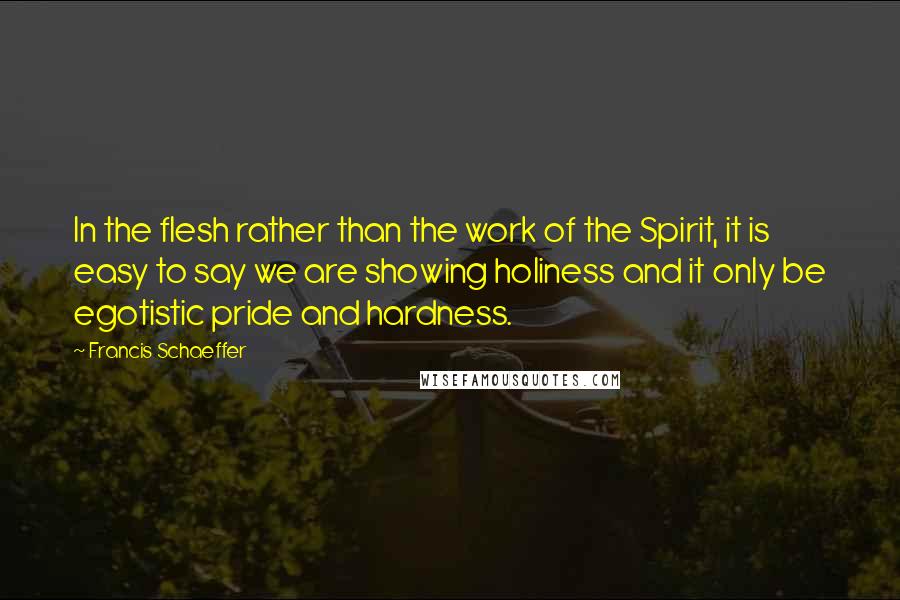 Francis Schaeffer quotes: In the flesh rather than the work of the Spirit, it is easy to say we are showing holiness and it only be egotistic pride and hardness.