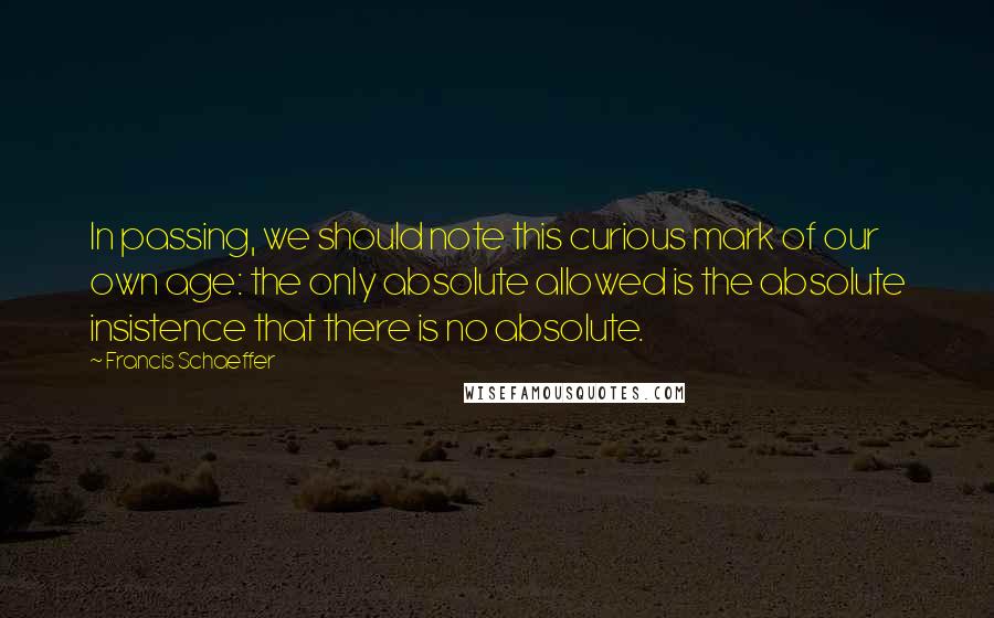 Francis Schaeffer quotes: In passing, we should note this curious mark of our own age: the only absolute allowed is the absolute insistence that there is no absolute.