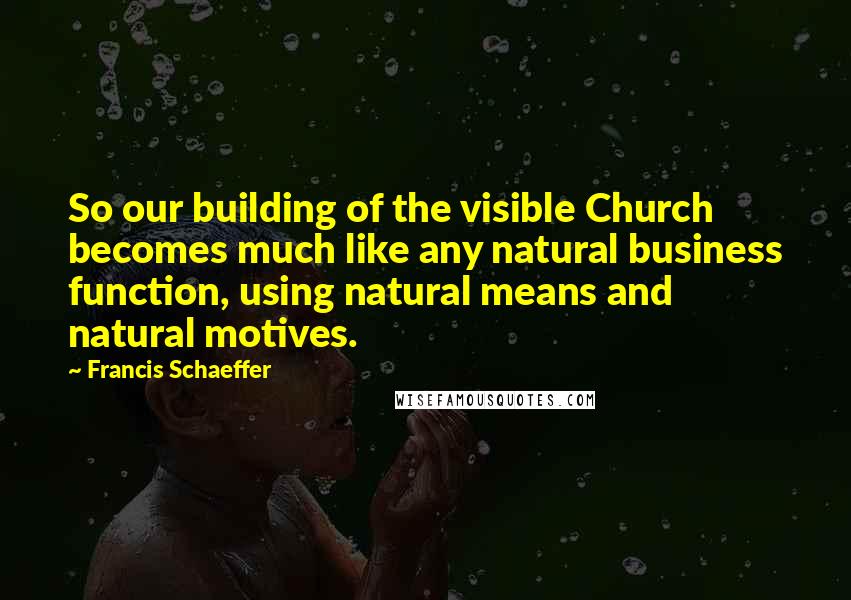 Francis Schaeffer quotes: So our building of the visible Church becomes much like any natural business function, using natural means and natural motives.