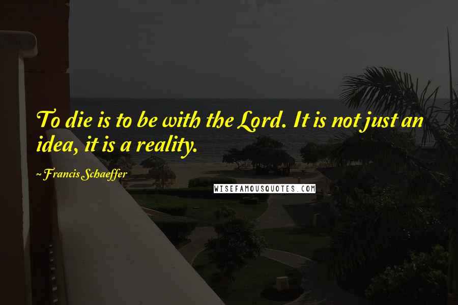 Francis Schaeffer quotes: To die is to be with the Lord. It is not just an idea, it is a reality.