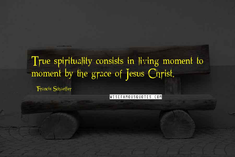 Francis Schaeffer quotes: True spirituality consists in living moment to moment by the grace of Jesus Christ.