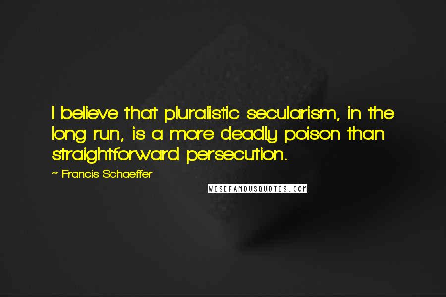 Francis Schaeffer quotes: I believe that pluralistic secularism, in the long run, is a more deadly poison than straightforward persecution.