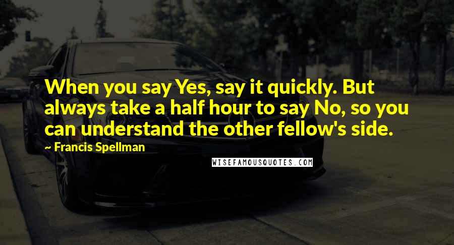 Francis Spellman quotes: When you say Yes, say it quickly. But always take a half hour to say No, so you can understand the other fellow's side.
