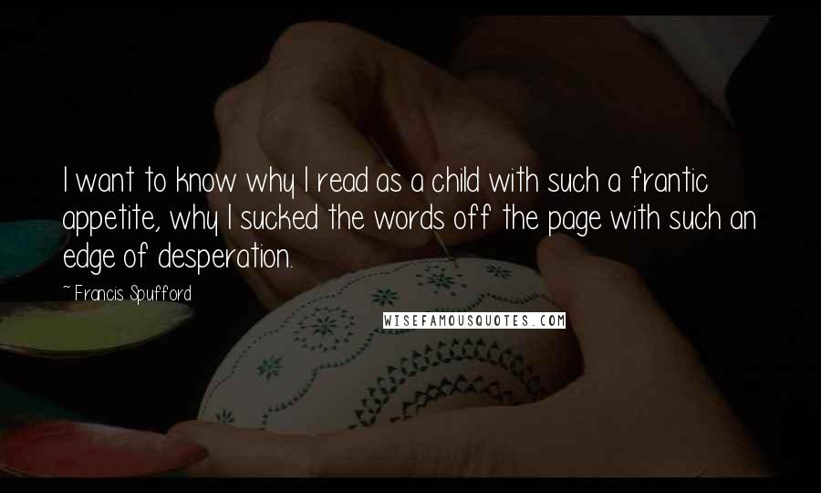 Francis Spufford quotes: I want to know why I read as a child with such a frantic appetite, why I sucked the words off the page with such an edge of desperation.