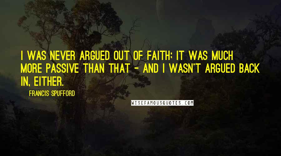 Francis Spufford quotes: I was never argued out of faith; it was much more passive than that - and I wasn't argued back in, either.