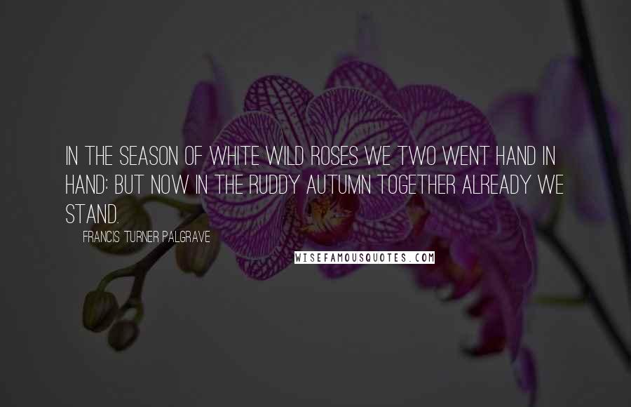 Francis Turner Palgrave quotes: In the season of white wild roses We two went hand in hand: But now in the ruddy autumn Together already we stand.