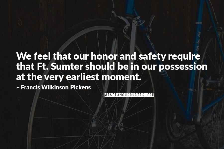 Francis Wilkinson Pickens quotes: We feel that our honor and safety require that Ft. Sumter should be in our possession at the very earliest moment. Francis Wilkinson Pickens quotes: We feel that our honor and safety require that Ft. Sumter should be in our possession at the very earliest moment.