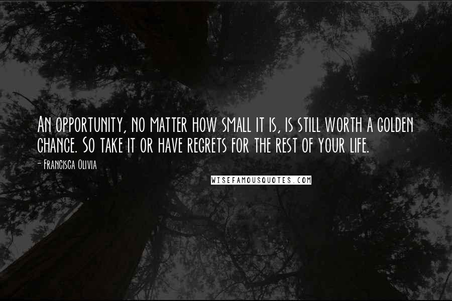 Francisca Olivia quotes: An opportunity, no matter how small it is, is still worth a golden chance. So take it or have regrets for the rest of your life. Francisca Olivia quotes: An opportunity, no matter how small it is, is still worth a golden chance. So take it or have regrets for the rest of your life.