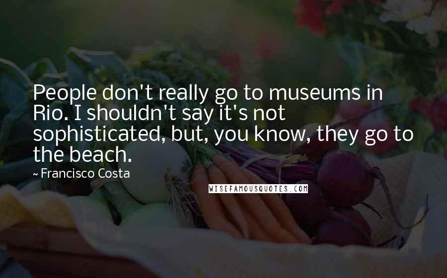 Francisco Costa quotes: People don't really go to museums in Rio. I shouldn't say it's not sophisticated, but, you know, they go to the beach.