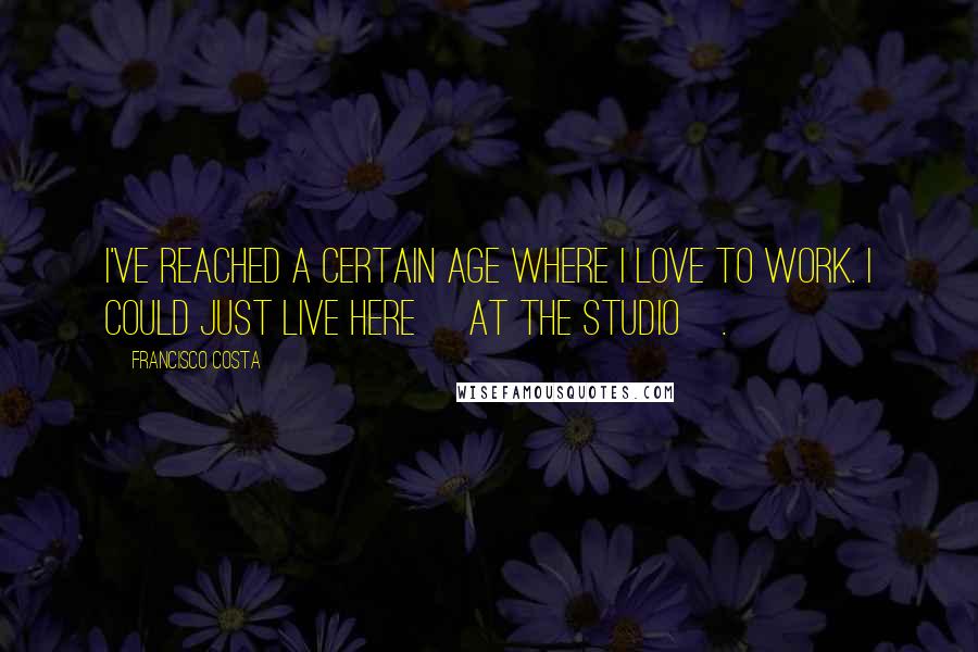 Francisco Costa quotes: I've reached a certain age where I love to work. I could just live here [at the studio].