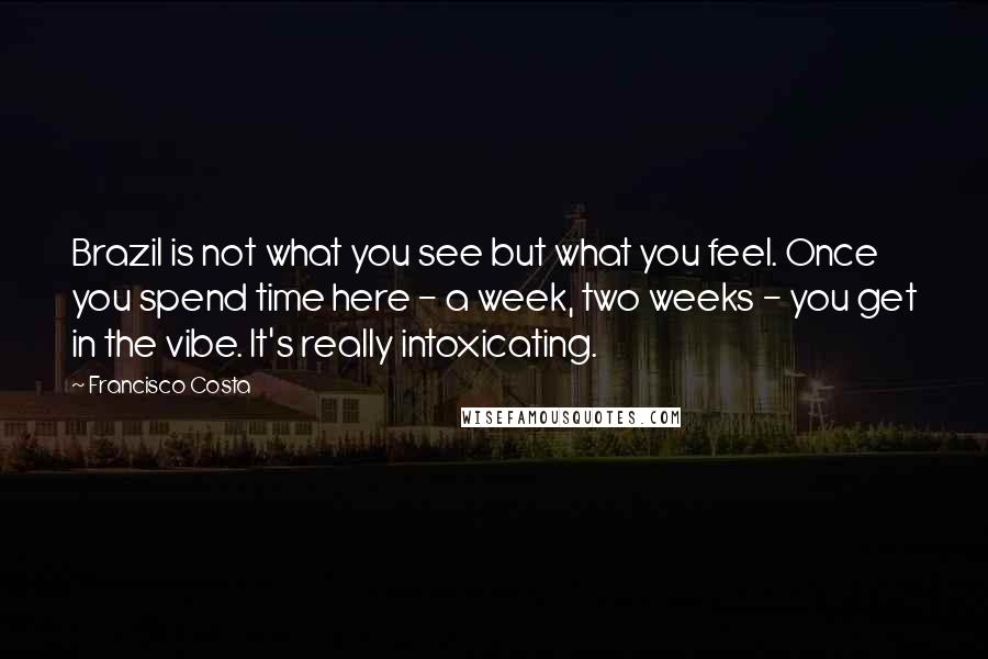 Francisco Costa quotes: Brazil is not what you see but what you feel. Once you spend time here - a week, two weeks - you get in the vibe. It's really intoxicating.