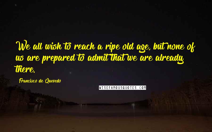 Francisco De Quevedo quotes: We all wish to reach a ripe old age, but none of us are prepared to admit that we are already there.