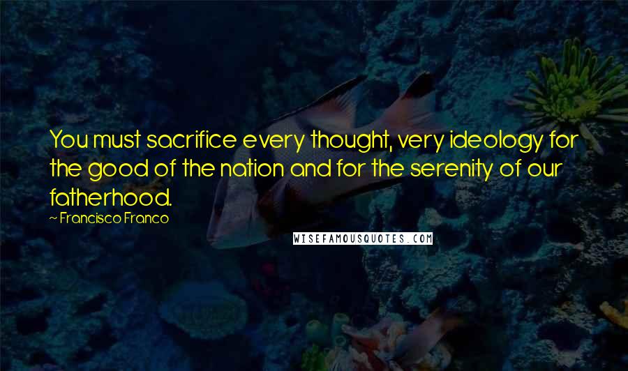 Francisco Franco quotes: You must sacrifice every thought, very ideology for the good of the nation and for the serenity of our fatherhood.