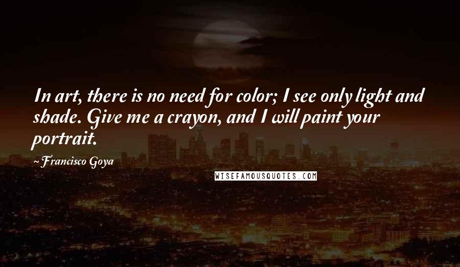 Francisco Goya quotes: In art, there is no need for color; I see only light and shade. Give me a crayon, and I will paint your portrait. Francisco Goya quotes: In art, there is no need for color; I see only light and shade. Give me a crayon, and I will paint your portrait.