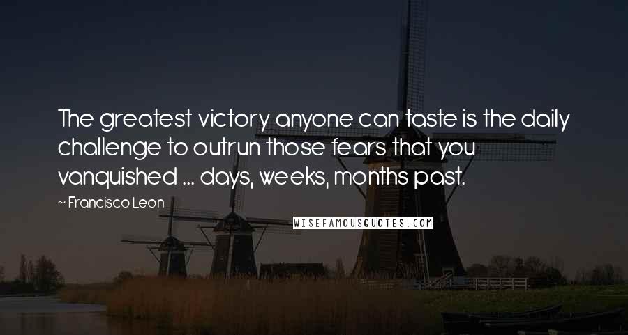 Francisco Leon quotes: The greatest victory anyone can taste is the daily challenge to outrun those fears that you vanquished ... days, weeks, months past.