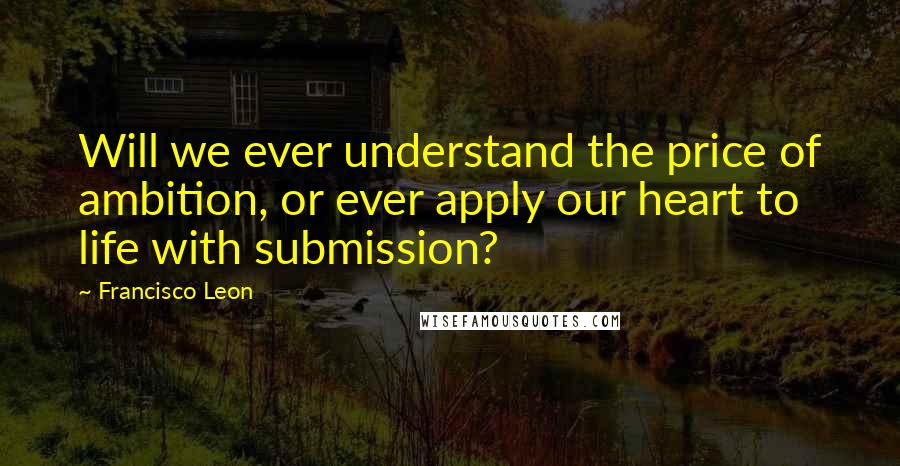 Francisco Leon quotes: Will we ever understand the price of ambition, or ever apply our heart to life with submission?