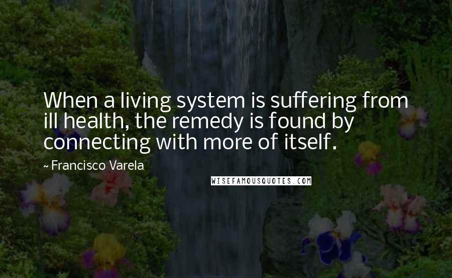 Francisco Varela quotes: When a living system is suffering from ill health, the remedy is found by connecting with more of itself.