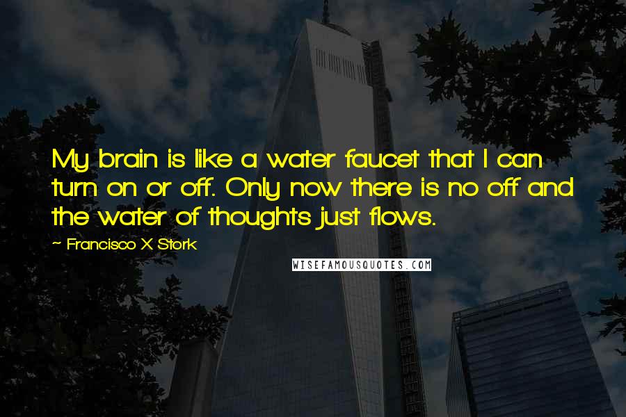 Francisco X Stork quotes: My brain is like a water faucet that I can turn on or off. Only now there is no off and the water of thoughts just flows. Francisco X Stork quotes: My brain is like a water faucet that I can turn on or off. Only now there is no off and the water of thoughts just flows.
