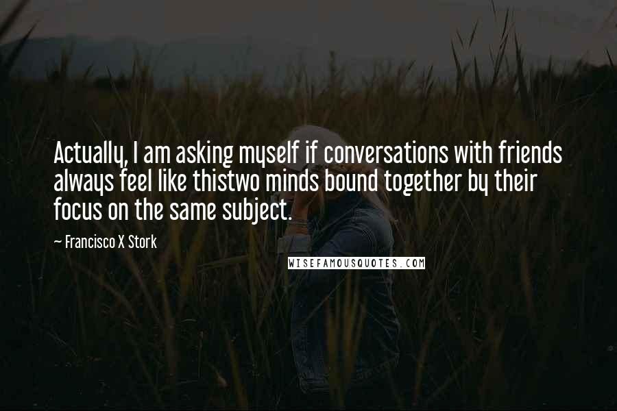 Francisco X Stork quotes: Actually, I am asking myself if conversations with friends always feel like thistwo minds bound together by their focus on the same subject. Francisco X Stork quotes: Actually, I am asking myself if conversations with friends always feel like thistwo minds bound together by their focus on the same subject.
