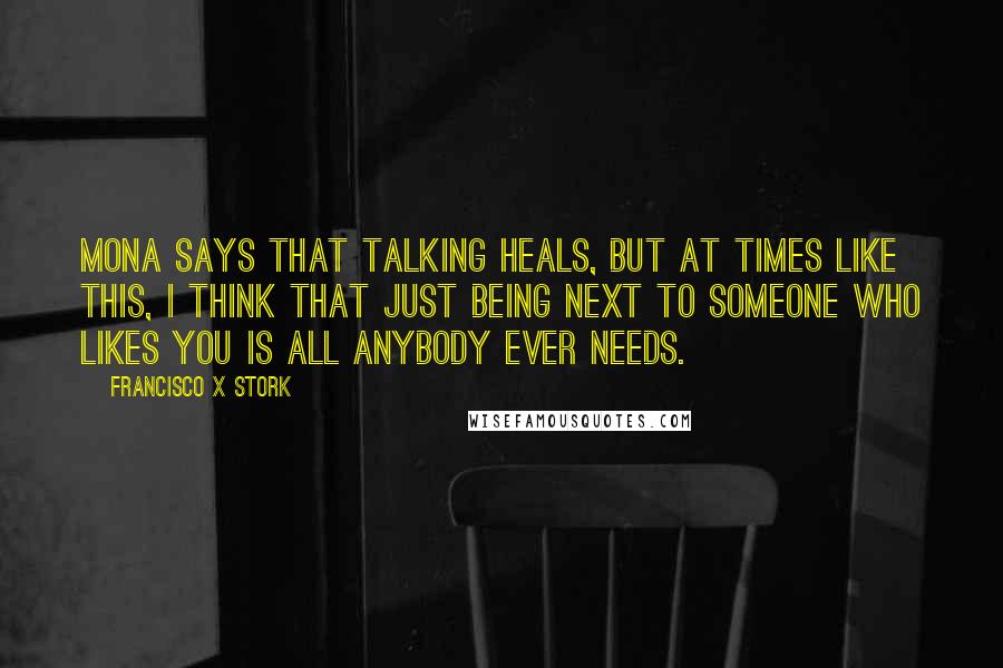 Francisco X Stork quotes: Mona says that talking heals, but at times like this, I think that just being next to someone who likes you is all anybody ever needs. Francisco X Stork quotes: Mona says that talking heals, but at times like this, I think that just being next to someone who likes you is all anybody ever needs.