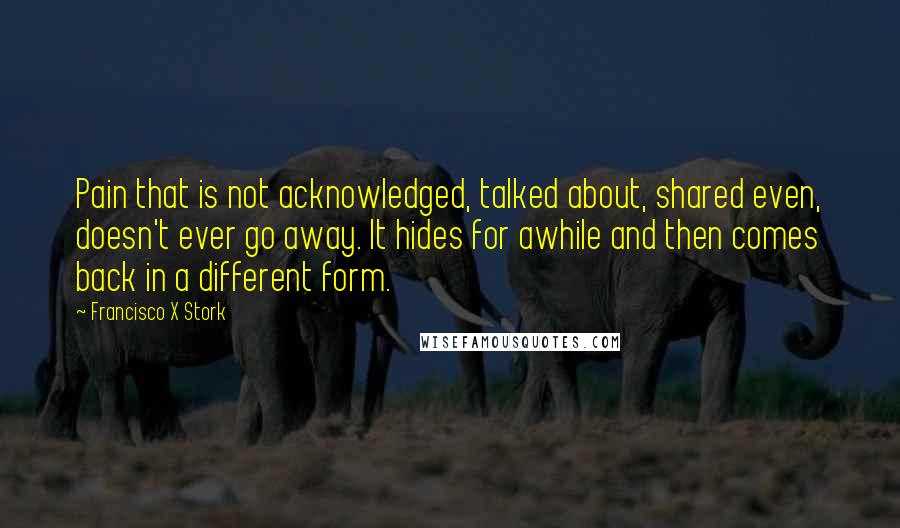 Francisco X Stork quotes: Pain that is not acknowledged, talked about, shared even, doesn't ever go away. It hides for awhile and then comes back in a different form.