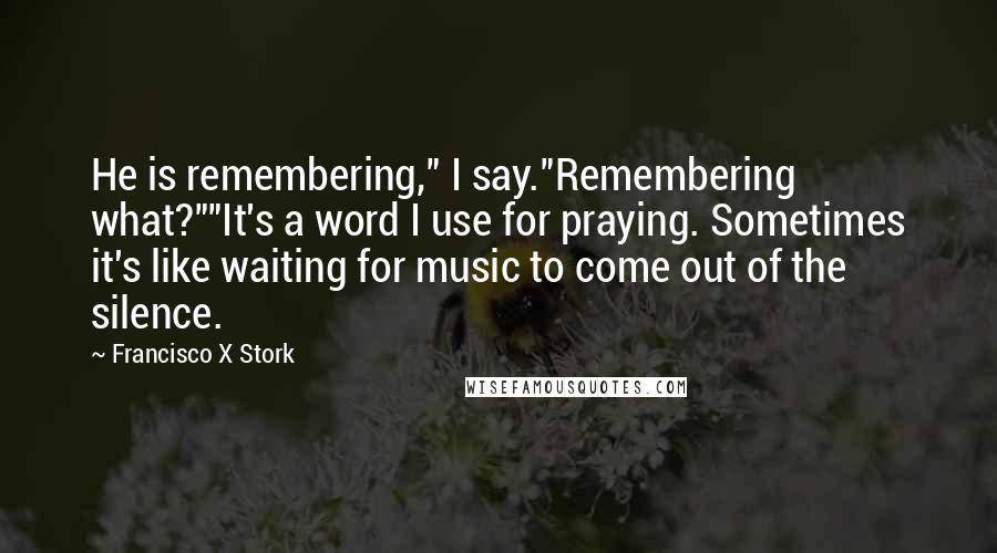 Francisco X Stork quotes: He is remembering," I say."Remembering what?""It's a word I use for praying. Sometimes it's like waiting for music to come out of the silence.